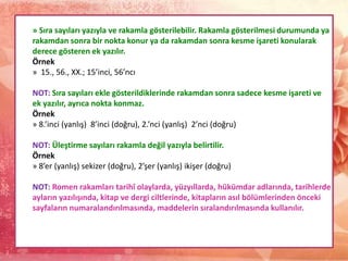 » Sıra sayıları yazıyla ve rakamla gösterilebilir. Rakamla gösterilmesi durumunda ya
rakamdan sonra bir nokta konur ya da rakamdan sonra kesme işareti konularak
derece gösteren ek yazılır.
Örnek
» 15., 56., XX.; 15’inci, 56’ncı
NOT: Sıra sayıları ekle gösterildiklerinde rakamdan sonra sadece kesme işareti ve
ek yazılır, ayrıca nokta konmaz.
Örnek
» 8.’inci (yanlış) 8’inci (doğru), 2.’nci (yanlış) 2’nci (doğru)
NOT: Üleştirme sayıları rakamla değil yazıyla belirtilir.
Örnek
» 8’er (yanlış) sekizer (doğru), 2’şer (yanlış) ikişer (doğru)
NOT: Romen rakamları tarihî olaylarda, yüzyıllarda, hükümdar adlarında, tarihlerde
ayların yazılışında, kitap ve dergi ciltlerinde, kitapların asıl bölümlerinden önceki
sayfaların numaralandırılmasında, maddelerin sıralandırılmasında kullanılır.
 
