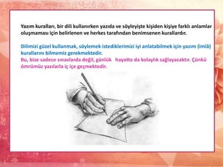 Yazım kuralları, bir dili kullanırken yazıda ve söyleyişte kişiden kişiye farklı anlamlar
oluşmaması için belirlenen ve herkes tarafından benimsenen kurallardır.
Dilimizi güzel kullanmak, söylemek istediklerimizi iyi anlatabilmek için yazım (imlâ)
kurallarını bilmemiz gerekmektedir.
Bu, bize sadece sınavlarda değil, günlük hayatta da kolaylık sağlayacaktır. Çünkü
ömrümüz yazılarla iç içe geçmektedir.
 