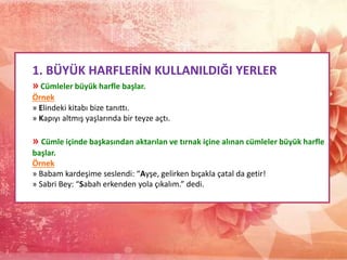 1. BÜYÜK HARFLERİN KULLANILDIĞI YERLER
» Cümleler büyük harfle başlar.
Örnek
» Elindeki kitabı bize tanıttı.
» Kapıyı altmış yaşlarında bir teyze açtı.
» Cümle içinde başkasından aktarılan ve tırnak içine alınan cümleler büyük harfle
başlar.
Örnek
» Babam kardeşime seslendi: “Ayşe, gelirken bıçakla çatal da getir!
» Sabri Bey: “Sabah erkenden yola çıkalım.” dedi.
 