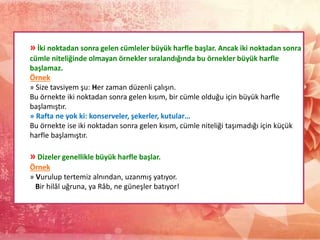 » İki noktadan sonra gelen cümleler büyük harfle başlar. Ancak iki noktadan sonra
cümle niteliğinde olmayan örnekler sıralandığında bu örnekler büyük harfle
başlamaz.
Örnek
» Size tavsiyem şu: Her zaman düzenli çalışın.
Bu örnekte iki noktadan sonra gelen kısım, bir cümle olduğu için büyük harfle
başlamıştır.
» Rafta ne yok ki: konserveler, şekerler, kutular…
Bu örnekte ise iki noktadan sonra gelen kısım, cümle niteliği taşımadığı için küçük
harfle başlamıştır.
» Dizeler genellikle büyük harfle başlar.
Örnek
» Vurulup tertemiz alnından, uzanmış yatıyor.
Bir hilâl uğruna, ya Râb, ne güneşler batıyor!
 