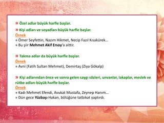 » Özel adlar büyük harfle başlar.
» Kişi adları ve soyadları büyük harfle başlar.
Örnek
» Ömer Seyfettin, Nazım Hikmet, Necip Fazıl Kısakürek…
» Bu şiir Mehmet Akif Ersoy‘a aittir.
» Takma adlar da büyük harfle başlar.
Örnek
» Avni (Fatih Sultan Mehmet), Demirtaş (Ziya Gökalp)
» Kişi adlarından önce ve sonra gelen saygı sözleri, unvanlar, lakaplar, meslek ve
rütbe adları büyük harfle başlar.
Örnek
» Kadı Mehmet Efendi, Avukat Mustafa, Zeynep Hanım…
» Dün gece Yüzbaşı Hakan, bölüğüne tatbikat yaptırdı.
 