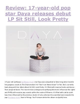 Review: 17
star Daya releases debut
LP Sit Still, Look Pretty
17-year-old synthpop (synthpop music
her gorgeous vocals to The Chainsmokers' hit "Don't Let Maine Down" in Feb. She's currently
back along with her debut album Sit Still, Look Pretty. It's filled with massive hooks and da
floor prepared beats. The record mixes underground synthpop/electronic influences like Lights
and PVRIS with massive pop sounds within the realm of Rihanna. It's filled with catchy synth
bass lines influenced by the previous cluster of acts, whereas th
pop (europop music) facet of things.
Review: 17-year-old pop
star Daya releases debut
LP Sit Still, Look Pretty
music) star Daya was catapulted to fame long when transfer
her gorgeous vocals to The Chainsmokers' hit "Don't Let Maine Down" in Feb. She's currently
back along with her debut album Sit Still, Look Pretty. It's filled with massive hooks and da
floor prepared beats. The record mixes underground synthpop/electronic influences like Lights
and PVRIS with massive pop sounds within the realm of Rihanna. It's filled with catchy synth
bass lines influenced by the previous cluster of acts, whereas the assembly leans towards the
facet of things. You’ll stream whole the album via Spotify here.
old pop
star Daya releases debut
LP Sit Still, Look Pretty
star Daya was catapulted to fame long when transfer
her gorgeous vocals to The Chainsmokers' hit "Don't Let Maine Down" in Feb. She's currently
back along with her debut album Sit Still, Look Pretty. It's filled with massive hooks and dance-
floor prepared beats. The record mixes underground synthpop/electronic influences like Lights
and PVRIS with massive pop sounds within the realm of Rihanna. It's filled with catchy synth
e assembly leans towards the
stream whole the album via Spotify here.
 