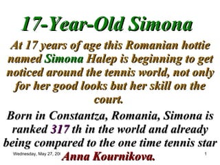 17-Year-Old Simona At 17 years of age this Romanian hottie named  Simona  Halep is beginning to get noticed around the tennis world, not only for her good looks but her skill on the court.   Born in Constantza, Romania, Simona is ranked  317  th in the world and already being compared to the one time tennis star  Anna Kournikova.  