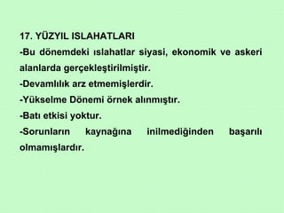 17. YÜZYIL ISLAHATLARI -Bu dönemdeki ıslahatlar siyasi, ekonomik ve askeri alanlarda gerçekleştirilmiştir. -Devamlılık arz etmemişlerdir. -Yükselme Dönemi örnek alınmıştır. -Batı etkisi yoktur. -Sorunların kaynağına inilmediğinden başarılı olmamışlardır. 