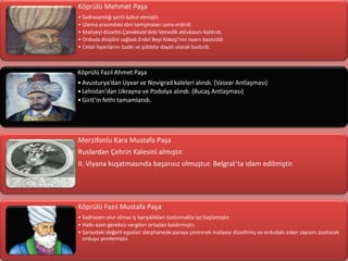 Köprülü Mehmet Paşa
• Sadrazamlığı şartlı kabul etmiştir.
• Ulema arasındaki dini tartışmaları sona erdirdi.
• Maliyeyi düzeltti.Çanakkale'deki Venedik ablukasını kaldırdı.
• Orduda disiplini sağladı.Erdel Beyi Rakoçi'nin isyanı bastırıldı
• Celali İsyanlarını baskı ve şiddete dayalı olarak bastırdı.



Köprülü Fazıl Ahmet Paşa
• Avusturya’dan Uyvar ve Novigrad kaleleri alındı. (Vasvar Antlaşması)
• Lehistan'dan Ukrayna ve Podolya alındı. (Bucaş Antlaşması)
• Girit’in fethi tamamlandı.




Merzifonlu Kara Mustafa Paşa
Ruslardan Çehrin Kalesini almıştır.
II. Viyana kuşatmasında başarısız olmuştur. Belgrat’ta idam edilmiştir.




Köprülü Fazıl Mustafa Paşa
• Sadrazam olur olmaz iç karışıklıkları bastırmakla işe başlamıştır.
• Halkı ezen gereksiz vergileri ortadan kaldırmıştır.
• Saraydaki değerli eşyaları darphanede paraya çevirerek maliyeyi düzeltmiş ve ordudaki asker sayısını azaltarak
  orduyu yenilemiştir.
 