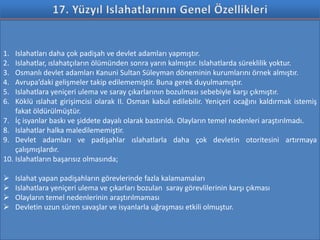 1.  Islahatları daha çok padişah ve devlet adamları yapmıştır.
2.  Islahatlar, ıslahatçıların ölümünden sonra yarın kalmıştır. Islahatlarda süreklilik yoktur.
3.  Osmanlı devlet adamları Kanuni Sultan Süleyman döneminin kurumlarını örnek almıştır.
4.  Avrupa’daki gelişmeler takip edilememiştir. Buna gerek duyulmamıştır.
5.  Islahatlara yeniçeri ulema ve saray çıkarlarının bozulması sebebiyle karşı çıkmıştır.
6.  Köklü ıslahat girişimcisi olarak II. Osman kabul edilebilir. Yeniçeri ocağını kaldırmak istemiş
    fakat öldürülmüştür.
7. İç isyanlar baskı ve şiddete dayalı olarak bastırıldı. Olayların temel nedenleri araştırılmadı.
8. Islahatlar halka maledilememiştir.
9. Devlet adamları ve padişahlar ıslahatlarla daha çok devletin otoritesini artırmaya
    çalışmışlardır.
10. Islahatların başarısız olmasında;

    Islahat yapan padişahların görevlerinde fazla kalamamaları
    Islahatlara yeniçeri ulema ve çıkarları bozulan saray görevlilerinin karşı çıkması
    Olayların temel nedenlerinin araştırılmaması
    Devletin uzun süren savaşlar ve isyanlarla uğraşması etkili olmuştur.
 