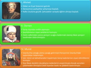I. Ahmet
• Ekber ve Erşat Sistemini getirdi.
• Deneyimsiz padişahlar yetişmeye başladı.
• Kafes Usulüne geçildi. Şehzadeler sarayda eğitim almaya başladı.




II. Osman
• Saray dışından evlilik yapmıştır.
• Şeyhülislamın siyasi yetkilerini kısmıştır.
• Hotin seferinden sonra yeniçeri ocağını kaldırmak istemiş fakat yeniçeri
  tarafından öldürülmüştür.




IV. Murat
• İstanbul’da sokağa çıkma yasağı getirmiştir.Yeniçerinin İstanbul’daki
  taşkınlıkları önlenmiştir.
• İçki, tütün ve kahvehaneleri kapatmıştır.Saray kadınlarının siyasi etkinliklerini
  kırmıştır.
• Koçi Beye devletin duraklama nedenlerini araştırtmıştır.Ancak sorunları
  çözemeden ölmüştür.Celali İsyanları baskı ve şiddetle bastırılmıştır.
 