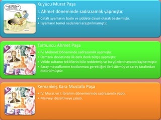 Kuyucu Murat Paşa
I. Ahmet döneminde sadrazamlık yapmıştır.
• Celali isyanlarını baskı ve şiddete dayalı olarak bastırmıştır.
• İsyanların temel nedenleri araştırılmamıştır.




Tarhuncu Ahmet Paşa
• IV. Mehmet Döneminde sadrazamlık yapmıştır.
• Osmanlı devletinde ilk defa denk bütçe yapmıştır.
• Valide sultanın tekliflerini bile reddetmiş ve bu yüzden hayatını kaybetmiştir.
• Saray masraflarının kısıtlanması gerektiğini ileri sürmüş ve saray tarafından
  öldürülmüştür.



Kemankeş Kara Mustafa Paşa
• IV. Murat ve I. İbrahim dönemlerinde sadrazamlık yaptı.
• Maliyeyi düzeltmeye çalıştı.
 