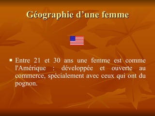 Géographie d’une femme Entre 21 et 30 ans une femme est comme l'Amérique : développée et ouverte au commerce, spécialement avec ceux qui ont du pognon. 