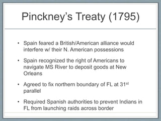 Pinckney’s Treaty (1795) 
• Spain feared a British/American alliance would 
interfere w/ their N. American possessions 
• Spain recognized the right of Americans to 
navigate MS River to deposit goods at New 
Orleans 
• Agreed to fix northern boundary of FL at 31st 
parallel 
• Required Spanish authorities to prevent Indians in 
FL from launching raids across border 
 