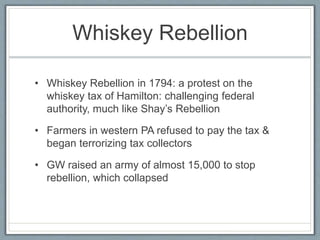 Whiskey Rebellion 
• Whiskey Rebellion in 1794: a protest on the 
whiskey tax of Hamilton: challenging federal 
authority, much like Shay’s Rebellion 
• Farmers in western PA refused to pay the tax & 
began terrorizing tax collectors 
• GW raised an army of almost 15,000 to stop 
rebellion, which collapsed 
 