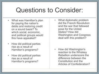 Questions to Consider: 
• What was Hamilton's plan 
for paying the nation's 
debts and restoring credit 
on a sound basis? To 
which social, economic, 
and political groups would 
this have appealed? 
• How did political parties 
rise as a result of 
Hamilton's programs? 
• How did political parties 
rise as a result of 
Hamilton's programs? 
• What diplomatic problem 
did the French Revolution 
and the war that followed 
pose for the United 
States? How did 
Washington and Congress 
deal with this problem? 
• How did Washington's 
reaction to the Whiskey 
Rebellion underscore the 
difference between the 
Constitution and the 
Articles of Confederation? 

