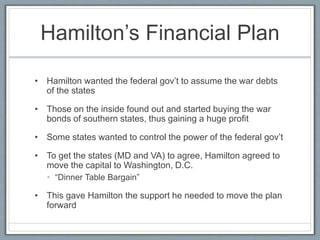 Hamilton’s Financial Plan 
• Hamilton wanted the federal gov’t to assume the war debts 
of the states 
• Those on the inside found out and started buying the war 
bonds of southern states, thus gaining a huge profit 
• Some states wanted to control the power of the federal gov’t 
• To get the states (MD and VA) to agree, Hamilton agreed to 
move the capital to Washington, D.C. 
• “Dinner Table Bargain” 
• This gave Hamilton the support he needed to move the plan 
forward 
 