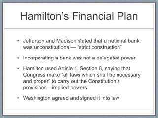 Hamilton’s Financial Plan 
• Jefferson and Madison stated that a national bank 
was unconstitutional— “strict construction” 
• Incorporating a bank was not a delegated power 
• Hamilton used Article 1, Section 8, saying that 
Congress make “all laws which shall be necessary 
and proper” to carry out the Constitution’s 
provisions—implied powers 
• Washington agreed and signed it into law 
 