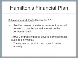 Hamilton’s Financial Plan 
3. Revenue and Tariffs-December 1791 
 Hamilton wanted a national revenue that would 
be used to pay the annual interest on the 
permanent debt 
• 1792: Congress imposed several domestic taxes, 
such as on whiskey 
• The tax was too small to help much: $1 million 
annually 
 
