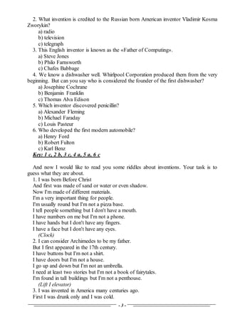 - 3 -
2. What invention is credited to the Russian born American inventor Vladimir Kosma
Zworykin?
a) radio
b) television
c) telegraph
3. This English inventor is known as the «Father of Computing».
a) Steve Jones
b) Philo Farnsworth
c) Chafes Babbage
4. We know a dishwasher well. Whirlpool Corporation produced them from the very
beginning. But can you say who is considered the founder of the first dishwasher?
a) Josephine Cochrane
b) Benjamin Franklin
c) Thomas Alva Edison
5. Which inventor discovered penicillin?
a) Alexander Fleming
b) Michael Faraday
c) Louis Pasteur
6. Who developed the first modern automobile?
a) Henry Ford
b) Robert Fulton
c) Karl Benz
Key: 1 c, 2 b, 3 c, 4 a, 5 a, 6 с
And now I would like to read you some riddles about inventions. Your task is to
guess what they are about.
1. I was born Before Christ
And first was made of sand or water or even shadow.
Now I'm made of different materials.
I'm a very important thing for people.
I'm usually round but I'm not a pizza base.
I tell people something but I don't have a mouth.
I have numbers on me but I'm not a phone.
I have hands but I don't have any fingers.
I have a face but I don't have any eyes.
(Clock)
2. I can consider Archimedes to be my father.
But I first appeared in the 17th century.
I have buttons but I'm not a shirt.
I have doors but I'm not a house.
I go up and down but I'm not an umbrella.
I need at least two stories but I'm not a book of fairytales.
I'm found in tall buildings but I'm not a penthouse.
(Lift I elevator)
3. I was invented in America many centuries ago.
First I was drunk only and I was cold.
 