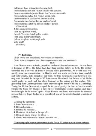 - 4 -
In Europe, I got hot and then became hard.
I'm sometimes dark but I'm not a room with curtains.
I sometimes contain peanut butter but I'm not a sandwich.
I'm sometimes melted but I'm not an ice cube.
I'm sometimes in cookies but I'm not a raisin.
I'm sometimes a bar but I'm not made of metal.
I'm sometimes a chip but I'm not made of potato.
(Chocolate)
4. I'm an ancient invention.
I can be square or round,
French, Venetian, blind, gable or attic.
I still used in the world today.
I allow people to see through walls.
Who am I?
(Window)
IV. Listening.
Listen to the text about Isaac Newton and do the tasks.
(Учні прослуховують текст і виконують післятекстові завдання).
TEXT
Isaac Newton was a scientist, physicist, mathematician and astronomer. He was born
in England, in 1643. His father had died three months before his birth. His mother
remarried and Isaac was left Isaac in the care of his grandparents. As a child Isaac was
mostly alone uncommunicative. He liked to read and made mechanical toys: sundials
and water clocks, mills, models of sail boats. He tried the models could turn but it was
only with the wind. In the age of 12 Isaac started his school. For the rest of his life he
would prefer to work and live alone focused on his writing and his studies. After
graduating from Cambridge Isaac stayed there and spent much of his life at Cambridge.
During his lifetime Newton developed the theory of gravity, the laws of motion which
became the basis for physics; a new type of mathematics called calculus, and made
breakthroughs in the area of optics. Albert Einstein said Isaac Newton was the smartest
person that ever lived. Today he is considered, one of the most influential scientists of
all time.
Continue the sentences:
1. Isaac Newton was a …
2. He was born in …
3. He liked to read and …
4. He started his school at the age of …
5. He spent much time of his life at …
6. «Isaac Newton was the smartest person» said …
Демонстрація учням презентації про Ісака Ньютона та його винаходи.
 