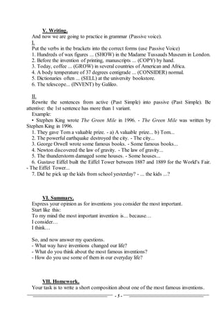 - 5 -
V. Writing.
And now we are going to practice in grammar (Passive voice).
I.
Put the verbs in the brackets into the correct forms (use Passive Voice)
1. Hundreds of wax figures ... (SHOW) in the Madame Tussauds Museum in London.
2. Before the invention of printing, manuscripts ... (COPY) by hand.
3. Today, coffee ... (GROW) in several countries of American and Africa.
4. A body temperature of 37 degrees centigrade ... (CONSIDER) normal.
5. Dictionaries often ... (SELL) at the university bookstore.
6. The telescope... (INVENT) by Galileo.
II.
Rewrite the sentences from active (Past Simple) into passive (Past Simple). Be
attentive: the 1st sentence has more than 1 variant.
Example:
• Stephen King wrote The Green Mile in 1996. - The Green Mile was written by
Stephen King in 1996.
1. They gave Tom a valuable prize. - a) A valuable prize... b) Tom...
2. The powerful earthquake destroyed the city. - The city...
3. George Orwell wrote some famous books. - Some famous books...
4. Newton discovered the law of gravity. - The law of gravity...
5. The thunderstorm damaged some houses. - Some houses...
6. Gustave Eiffel built the Eiffel Tower between 1887 and 1889 for the World's Fair.
- The Eiffel Tower...
7. Did he pick up the kids from school yesterday? - ... the kids ...?
VI. Summary.
Express your opinion as for inventions you consider the most important.
Start like this:
To my mind the most important invention is... because…
I consider…
I think…
So, and now answer my questions.
- What way have inventions changed our life?
- What do you think about the most famous inventions?
- How do you use some of them in our everyday life?
VII. Homework.
Your task is to write a short composition about one of the most famous inventions.
 