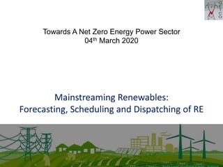 Mainstreaming Renewables:
Forecasting, Scheduling and Dispatching of RE
Towards A Net Zero Energy Power Sector
04th March 2020
 