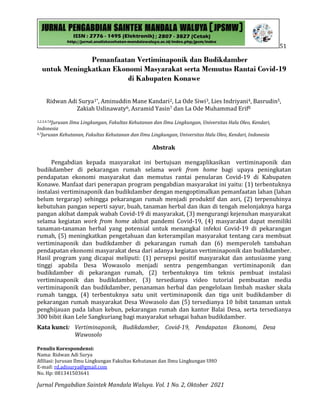 51
Jurnal Pengabdian Saintek Mandala Waluya. Vol. 1 No. 2, Oktober 2021
Pemanfaatan Vertiminaponik dan Budikdamber
untuk Meningkatkan Ekonomi Masyarakat serta Memutus Rantai Covid-19
di Kabupaten Konawe
Ridwan Adi Surya1*, Aminuddin Mane Kandari2, La Ode Siwi3, Lies Indriyani4, Basrudin5,
Zakiah Uslinawaty6, Asramid Yasin7 dan La Ode Muhammad Erif8
1,2,3,4,7,8Jurusan Ilmu Lingkungan, Fakultas Kehutanan dan Ilmu Lingkungan, Universitas Halu Oleo, Kendari,
Indonesia
6,7Jurusan Kehutanan, Fakultas Kehutanan dan Ilmu Lingkungan, Universitas Halu Oleo, Kendari, Indonesia
Abstrak
Pengabdian kepada masyarakat ini bertujuan mengaplikasikan vertiminaponik dan
budikdamber di pekarangan rumah selama work from home bagi upaya peningkatan
pendapatan ekonomi masyarakat dan memutus rantai penularan Covid-19 di Kabupaten
Konawe. Manfaat dari penerapan program pengabdian masyarakat ini yaitu: (1) terbentuknya
instalasi vertiminaponik dan budikdamber dengan mengoptimalkan pemanfaatan lahan (lahan
belum tergarap) sehingga pekarangan rumah menjadi produktif dan asri, (2) terpenuhinya
kebutuhan pangan seperti sayur, buah, tanaman herbal dan ikan di tengah melonjaknya harga
pangan akibat dampak wabah Covid-19 di masyarakat, (3) mengurangi kejenuhan masyarakat
selama kegiatan work from home akibat pandemi Covid-19, (4) masyarakat dapat memiliki
tanaman-tanaman herbal yang potensial untuk menangkal infeksi Covid-19 di pekarangan
rumah, (5) meningkatkan pengetahuan dan keterampilan masyarakat tentang cara membuat
vertiminaponik dan budikdamber di pekarangan rumah dan (6) memperoleh tambahan
pendapatan ekonomi masyarakat desa dari adanya kegiatan vertiminaponik dan budikdamber.
Hasil program yang dicapai meliputi: (1) persepsi positif masyarakat dan antusiasme yang
tinggi apabila Desa Wowasolo menjadi sentra pengembangan vertiminaponik dan
budikdamber di pekarangan rumah, (2) terbentuknya tim teknis pembuat instalasi
vertiminaponik dan budikdamber, (3) tersedianya video tutorial pembuatan media
vertiminaponik dan budikdamber, penanaman herbal dan pengelolaan limbah masker skala
rumah tangga, (4) terbentuknya satu unit vertiminaponik dan tiga unit budikdamber di
pekarangan rumah masyarakat Desa Wowasolo dan (5) tersedianya 10 bibit tanaman untuk
penghijauan pada lahan kebun, pekarangan rumah dan kantor Balai Desa, serta tersedianya
300 bibit ikan Lele Sangkuriang bagi masyarakat sebagai bahan budikdamber.
Kata kunci: Vertiminaponik, Budikdamber, Covid-19, Pendapatan Ekonomi, Desa
Wawosolo
Penulis Korespondensi:
Nama: Ridwan Adi Surya
Afiliasi: Jurusan Ilmu Lingkungan Fakultas Kehutanan dan Ilmu Lingkungan UHO
E-mail: rd.adisurya@gmail.com
No. Hp: 081341503641
 