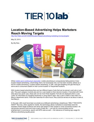  
Location-Based Advertising Helps Marketers
Reach Moving Targets
http://tier10lab.com/2013/05/23/location-based-advertising-marketing-moving-targets/
May 23, 2013
By Ally Reis
While mobile use is continuing to skyrocket, mobile advertising is comparatively falling behind. Enter
location-based advertising, a technology that’s not necessarily new, but has been recently utilized as a
tool for mobile advertising. Location-based advertising, or LBA, uses geo-targeting and geo-fencing to
serve ads to consumers based on their current location or frequented locations.
With location-based advertising there are two different types of ads that can be served: push ads or pull
ads. The push category involves ads sent to a user based on their device’s location. If provided with more
data about any given user, these ads can be more finely targeted. Pull ads are deployed when a user
“pulls” for information by Googling keywords or using search apps. Say a user is within a few miles of a
Macy’s department store; if that user searches for store hours, they could be served an ad about a sale at
that Macy’s.
In the past, LBA could have been as simple as a billboard advertising a steakhouse “ONLY TWO EXITS
AWAY!” But now, when applied to mobile, the technology allows marketers to essentially track the
activities of their target audience and serve ads based on their closest or most convenient location. As
cell phones become more and more a part of daily life — not only for communication but for
entertainment, e-commerce, search and GPS uses as well — the relevance of tracking app usage for
effective advertising equally grows.
 