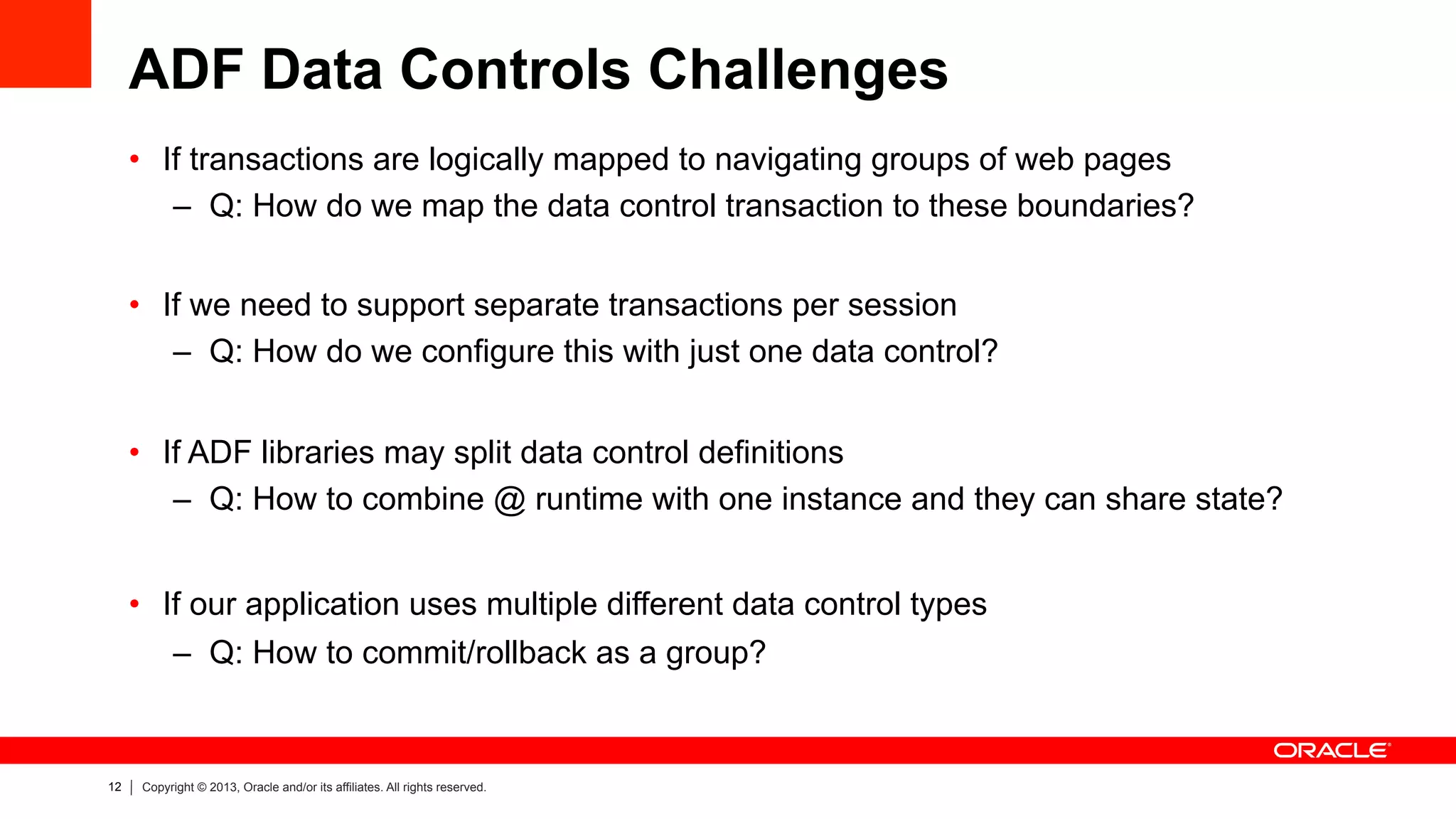 12 Copyright © 2013, Oracle and/or its affiliates. All rights reserved.
ADF Data Controls Challenges
•  If transactions are logically mapped to navigating groups of web pages
–  Q: How do we map the data control transaction to these boundaries?
•  If we need to support separate transactions per session
–  Q: How do we configure this with just one data control?
•  If ADF libraries may split data control definitions
–  Q: How to combine @ runtime with one instance and they can share state?
•  If our application uses multiple different data control types
–  Q: How to commit/rollback as a group?
 