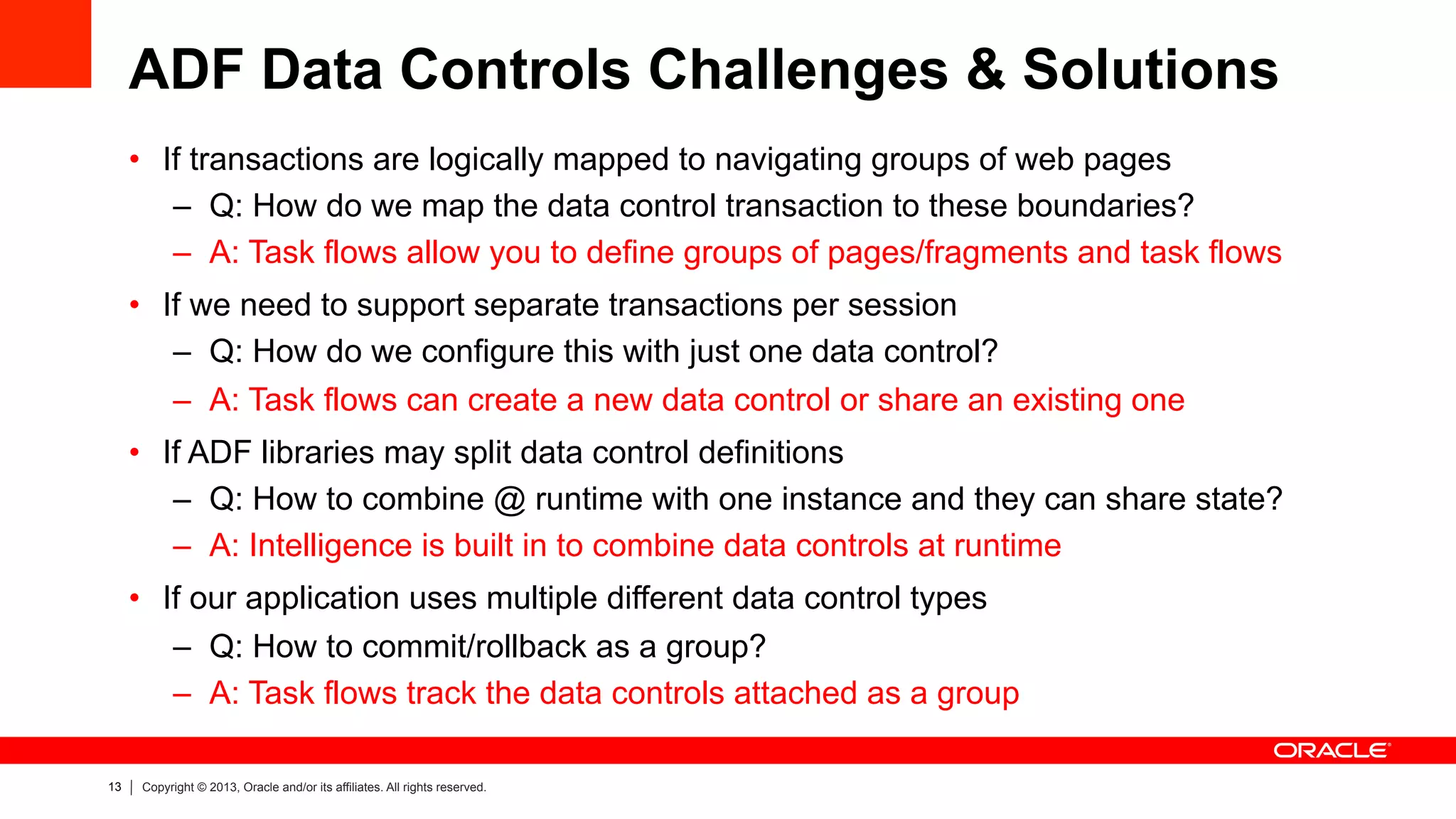 13 Copyright © 2013, Oracle and/or its affiliates. All rights reserved.
ADF Data Controls Challenges & Solutions
•  If transactions are logically mapped to navigating groups of web pages
–  Q: How do we map the data control transaction to these boundaries?
–  A: Task flows allow you to define groups of pages/fragments and task flows
•  If we need to support separate transactions per session
–  Q: How do we configure this with just one data control?
–  A: Task flows can create a new data control or share an existing one
•  If ADF libraries may split data control definitions
–  Q: How to combine @ runtime with one instance and they can share state?
–  A: Intelligence is built in to combine data controls at runtime
•  If our application uses multiple different data control types
–  Q: How to commit/rollback as a group?
–  A: Task flows track the data controls attached as a group
 
