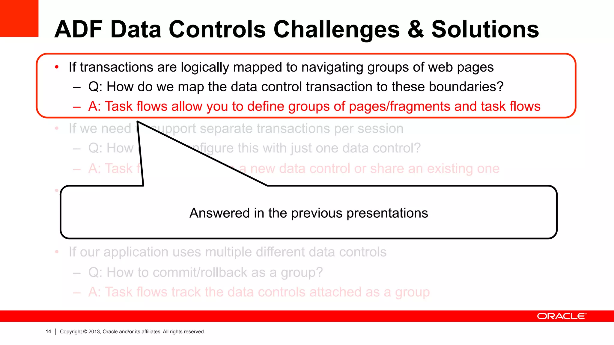 14 Copyright © 2013, Oracle and/or its affiliates. All rights reserved.
ADF Data Controls Challenges & Solutions
•  If transactions are logically mapped to navigating groups of web pages
–  Q: How do we map the data control transaction to these boundaries?
–  A: Task flows allow you to define groups of pages/fragments and task flows
•  If we need to support separate transactions per session
–  Q: How do we configure this with just one data control?
–  A: Task flows can create a new data control or share an existing one
•  If ADF libraries may split data control definitions
–  Q: How to combine @ runtime with one instance and they can share state?
–  A: Intelligence is built in to combine data controls at runtime
•  If our application uses multiple different data controls
–  Q: How to commit/rollback as a group?
–  A: Task flows track the data controls attached as a group
Answered in the previous presentations
 