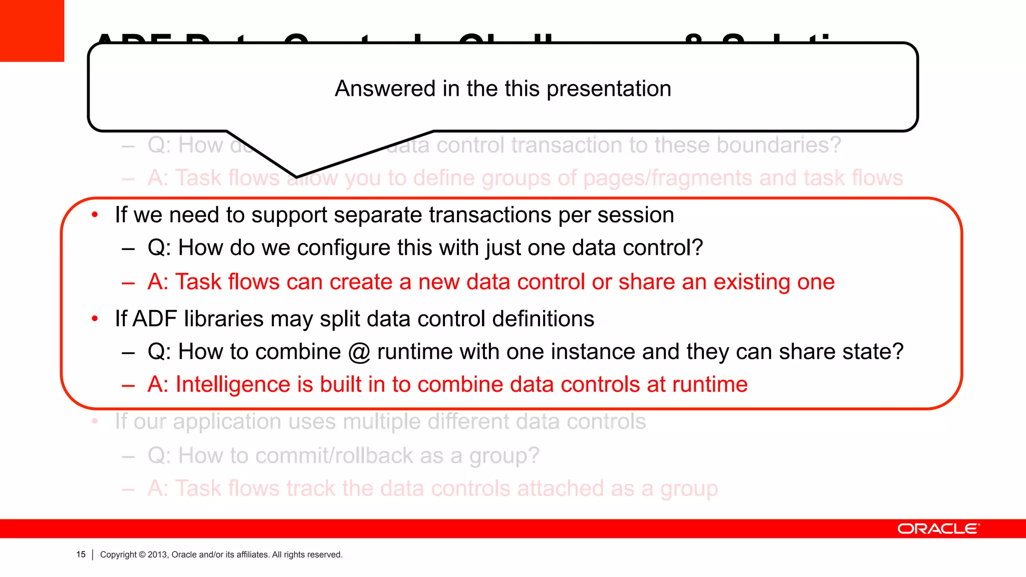 15 Copyright © 2013, Oracle and/or its affiliates. All rights reserved.
ADF Data Controls Challenges & Solutions
•  If transactions are logically mapped to navigating groups of web pages
–  Q: How do we map the data control transaction to these boundaries?
–  A: Task flows allow you to define groups of pages/fragments and task flows
•  If we need to support separate transactions per session
–  Q: How do we configure this with just one data control?
–  A: Task flows can create a new data control or share an existing one
•  If ADF libraries may split data control definitions
–  Q: How to combine @ runtime with one instance and they can share state?
–  A: Intelligence is built in to combine data controls at runtime
•  If our application uses multiple different data controls
–  Q: How to commit/rollback as a group?
–  A: Task flows track the data controls attached as a group
Answered in the this presentation
 