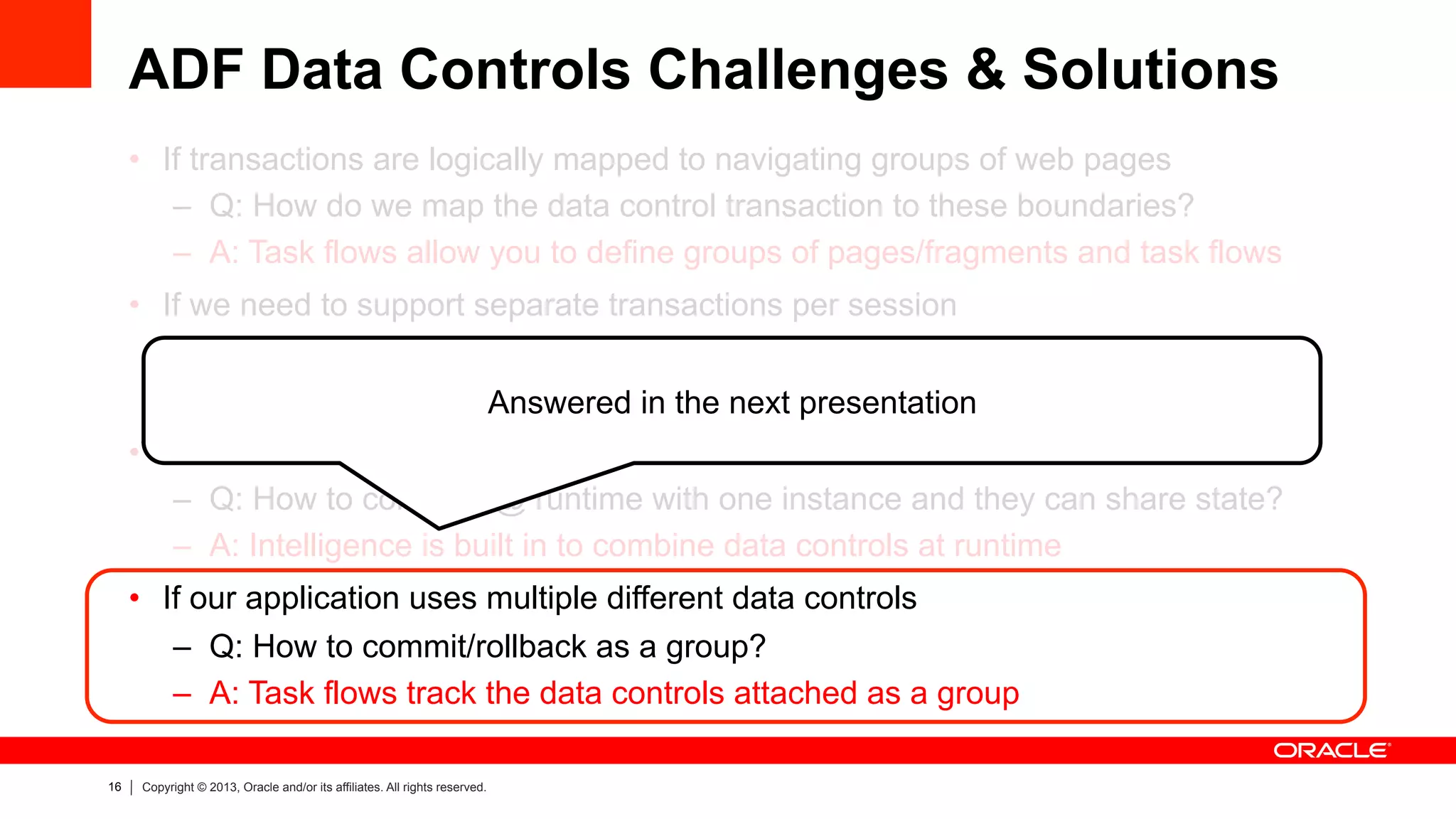 16 Copyright © 2013, Oracle and/or its affiliates. All rights reserved.
ADF Data Controls Challenges & Solutions
•  If transactions are logically mapped to navigating groups of web pages
–  Q: How do we map the data control transaction to these boundaries?
–  A: Task flows allow you to define groups of pages/fragments and task flows
•  If we need to support separate transactions per session
–  Q: How do we configure this with just one data control?
–  A: Task flows can create a new data control or share an existing one
•  If ADF libraries may split data control definitions
–  Q: How to combine @ runtime with one instance and they can share state?
–  A: Intelligence is built in to combine data controls at runtime
•  If our application uses multiple different data controls
–  Q: How to commit/rollback as a group?
–  A: Task flows track the data controls attached as a group
Answered in the next presentation
 