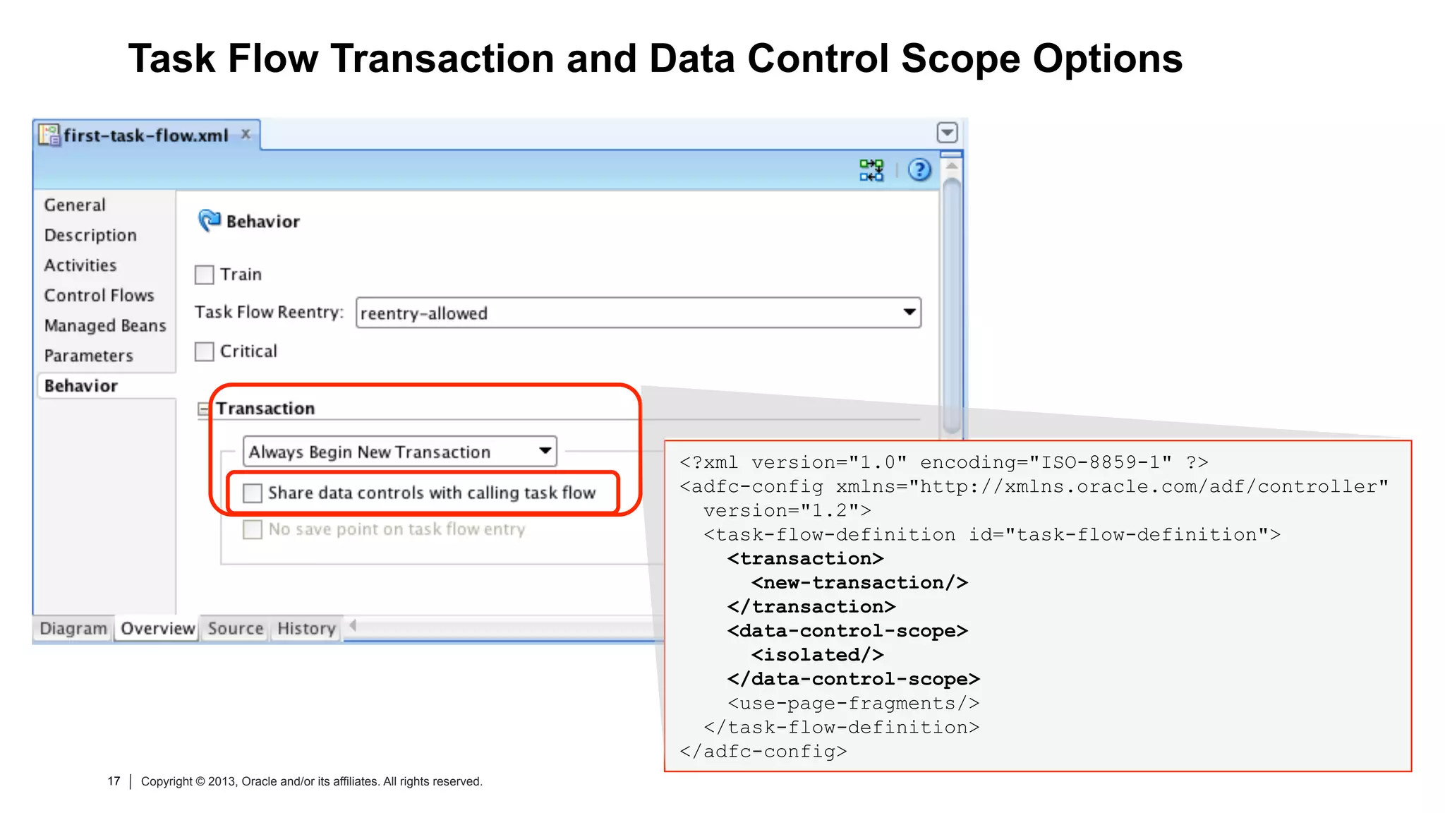 17 Copyright © 2013, Oracle and/or its affiliates. All rights reserved.17 Copyright © 2013, Oracle and/or its affiliates. All rights reserved.
Task Flow Transaction and Data Control Scope Options
<?xml version="1.0" encoding="ISO-8859-1" ?>
<adfc-config xmlns="http://xmlns.oracle.com/adf/controller"
version="1.2">
<task-flow-definition id="task-flow-definition">
<transaction>
<new-transaction/>
</transaction>
<data-control-scope>
<isolated/>
</data-control-scope>
<use-page-fragments/>
</task-flow-definition>
</adfc-config>
 