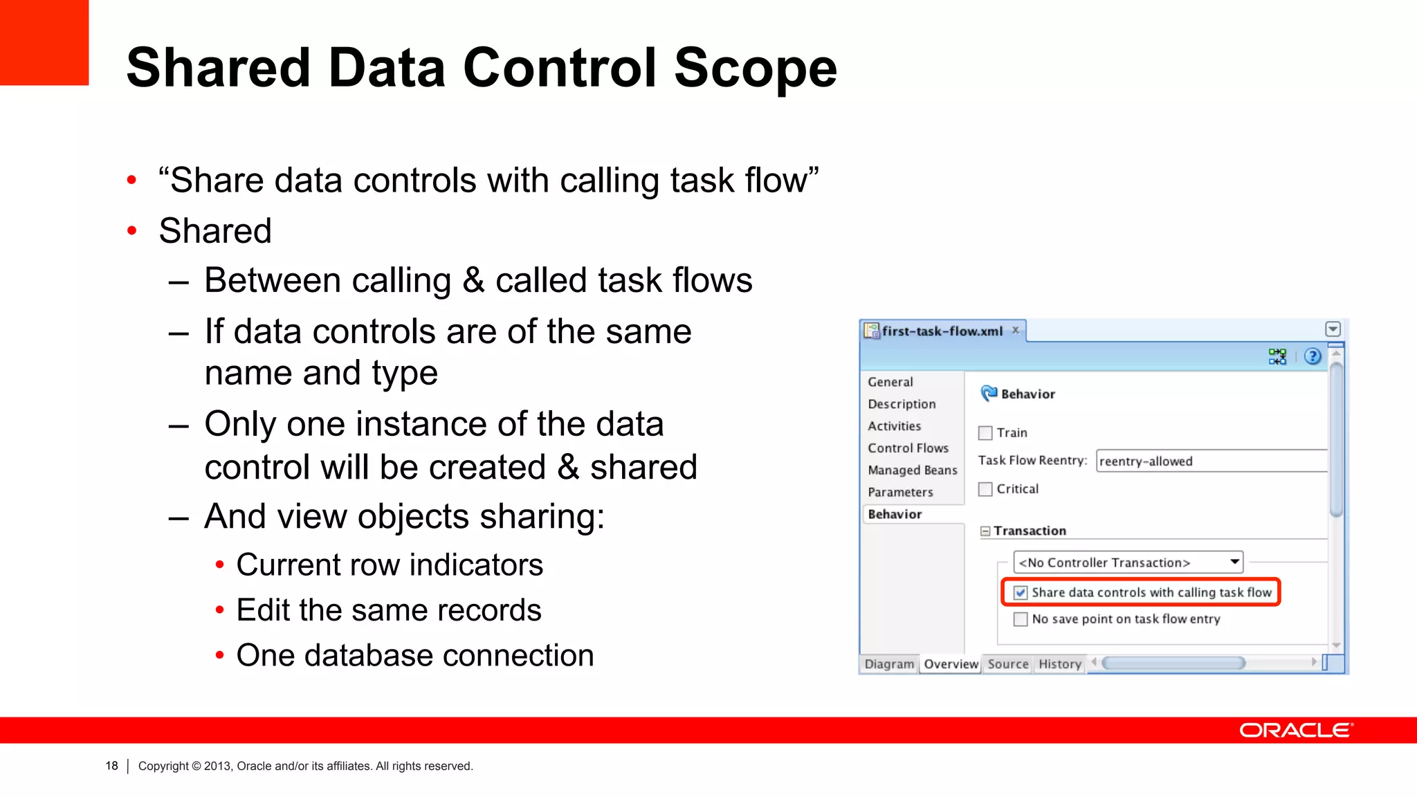 18 Copyright © 2013, Oracle and/or its affiliates. All rights reserved.
Shared Data Control Scope
•  “Share data controls with calling task flow”
•  Shared
–  Between calling & called task flows
–  If data controls are of the same
name and type
–  Only one instance of the data
control will be created & shared
–  And view objects sharing:
•  Current row indicators
•  Edit the same records
•  One database connection
 