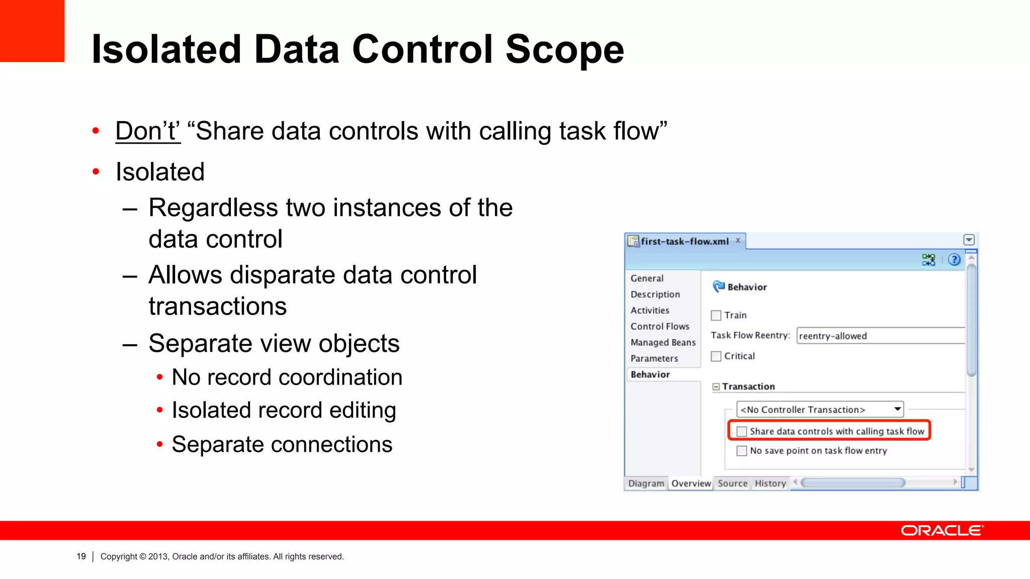 19 Copyright © 2013, Oracle and/or its affiliates. All rights reserved.
Isolated Data Control Scope
•  Don’t’ “Share data controls with calling task flow”
•  Isolated
–  Regardless two instances of the
data control
–  Allows disparate data control
transactions
–  Separate view objects
•  No record coordination
•  Isolated record editing
•  Separate connections
 