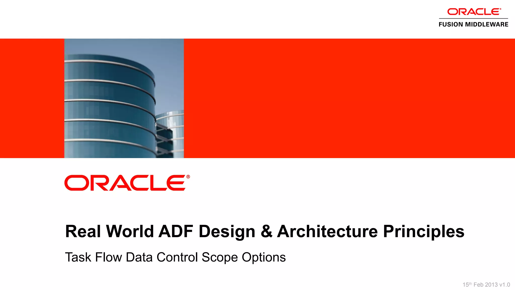 2 Copyright © 2013, Oracle and/or its affiliates. All rights reserved.
Task Flow Data Control Scope Options
ORACLE
PRODUCT
LOGO
Real World ADF Design & Architecture Principles
15th Feb 2013 v1.0
 