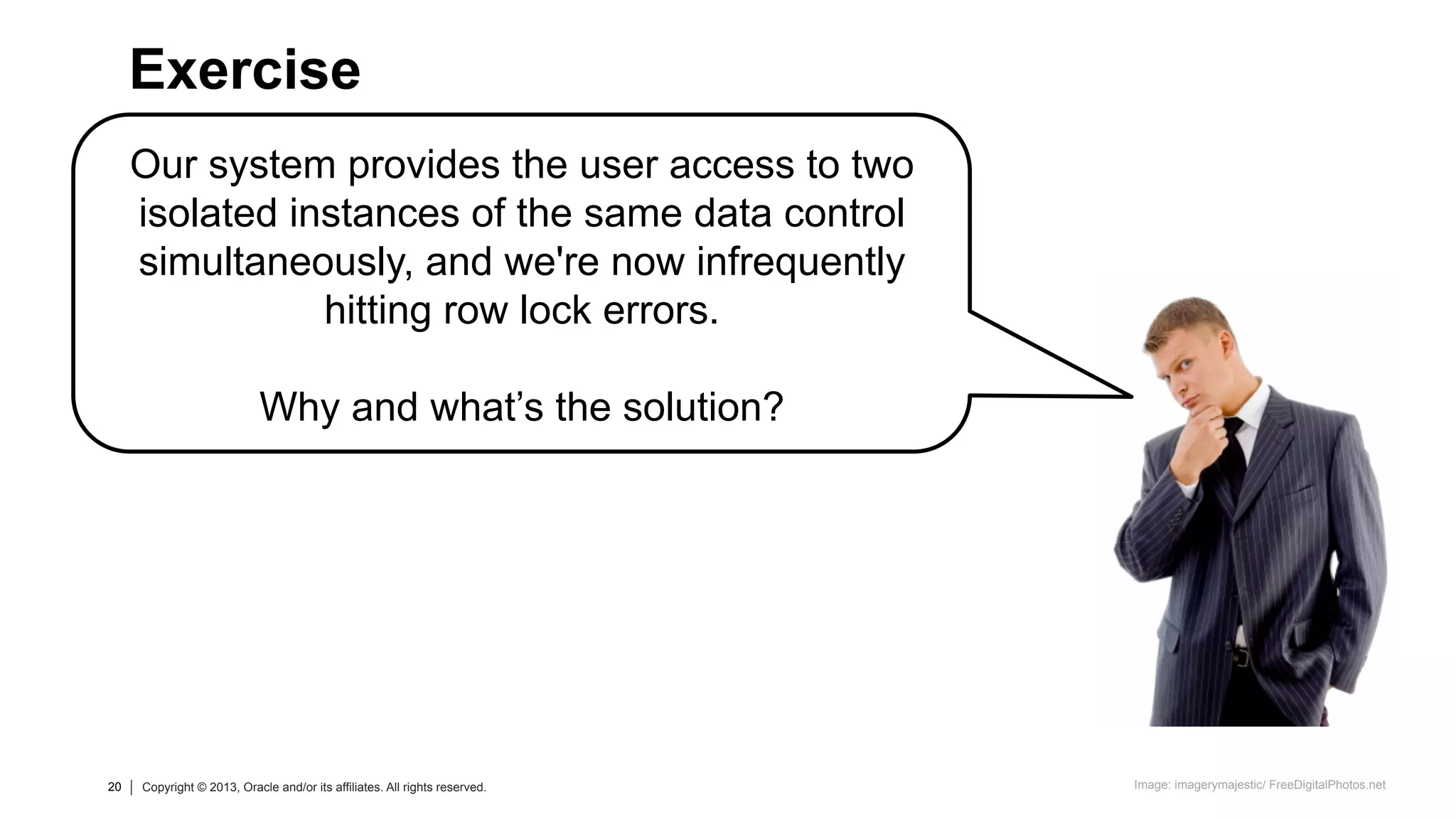 20 Copyright © 2013, Oracle and/or its affiliates. All rights reserved.20 Copyright © 2013, Oracle and/or its affiliates. All rights reserved.
Our system provides the user access to two
isolated instances of the same data control
simultaneously, and we're now infrequently
hitting row lock errors.
Why and what’s the solution?
Exercise
Image: imagerymajestic/ FreeDigitalPhotos.net
 