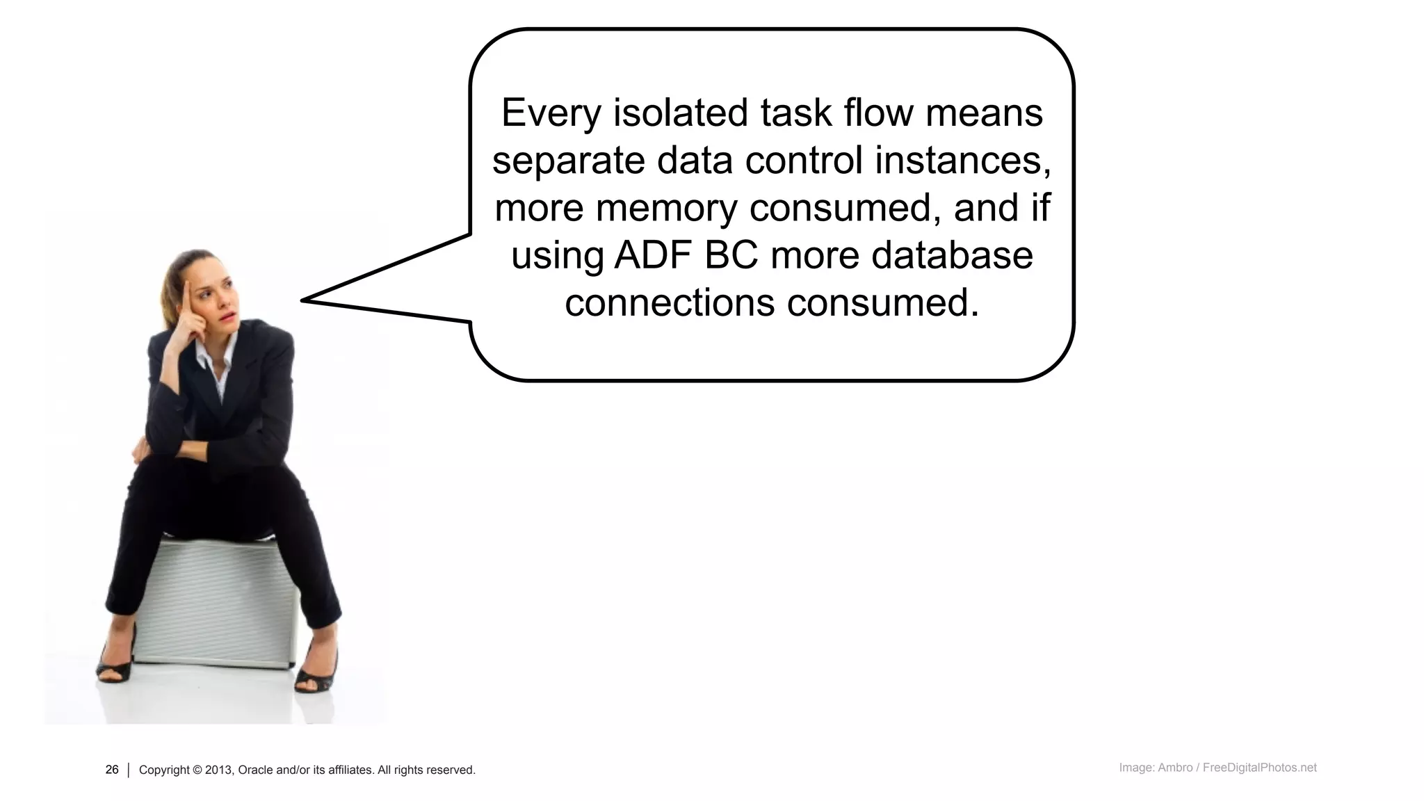26 Copyright © 2013, Oracle and/or its affiliates. All rights reserved.26 Copyright © 2013, Oracle and/or its affiliates. All rights reserved. Image: Ambro / FreeDigitalPhotos.net
Every isolated task flow means
separate data control instances,
more memory consumed, and if
using ADF BC more database
connections consumed.
 