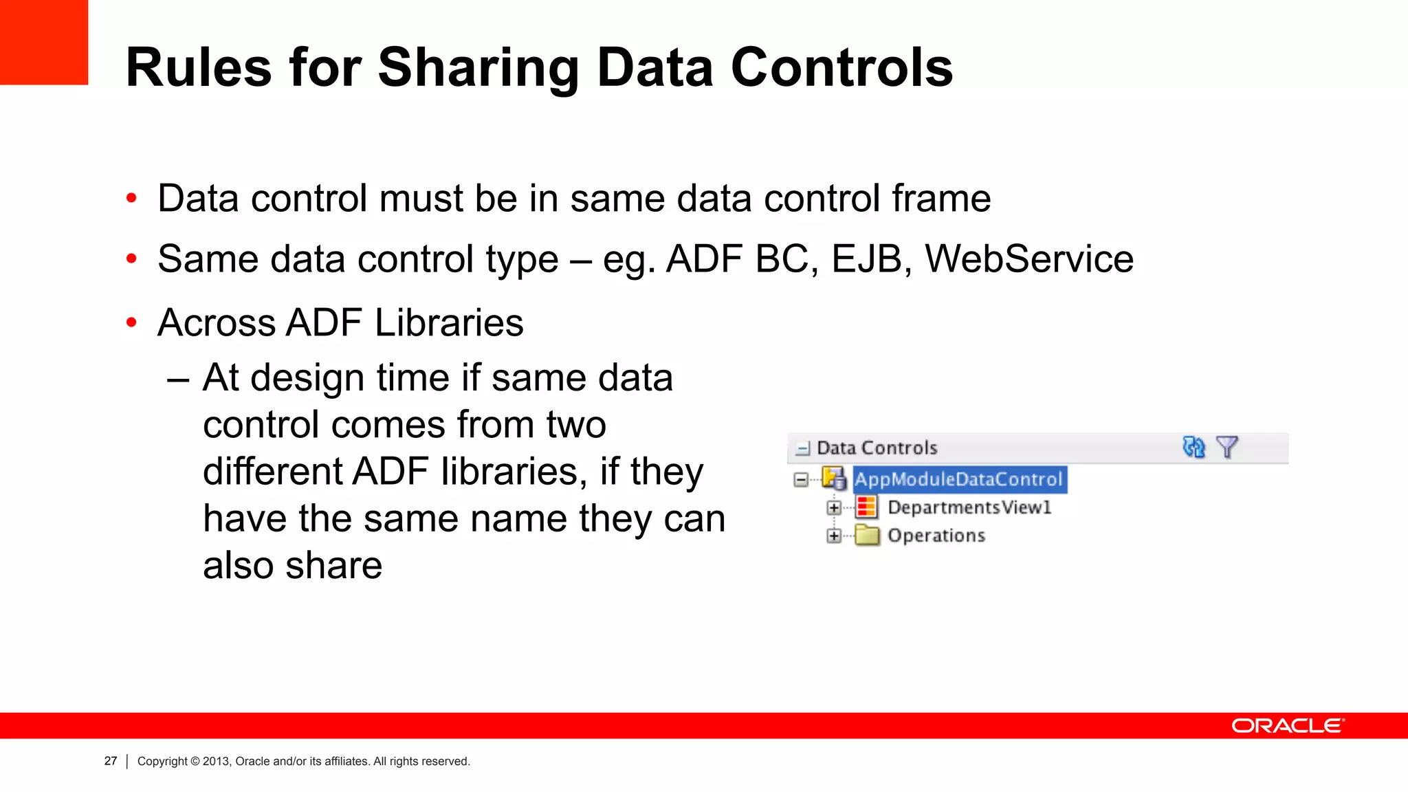 27 Copyright © 2013, Oracle and/or its affiliates. All rights reserved.
Rules for Sharing Data Controls
•  Data control must be in same data control frame
•  Same data control type – eg. ADF BC, EJB, WebService
•  Across ADF Libraries
–  At design time if same data
control comes from two
different ADF libraries, if they
have the same name they can
also share
 