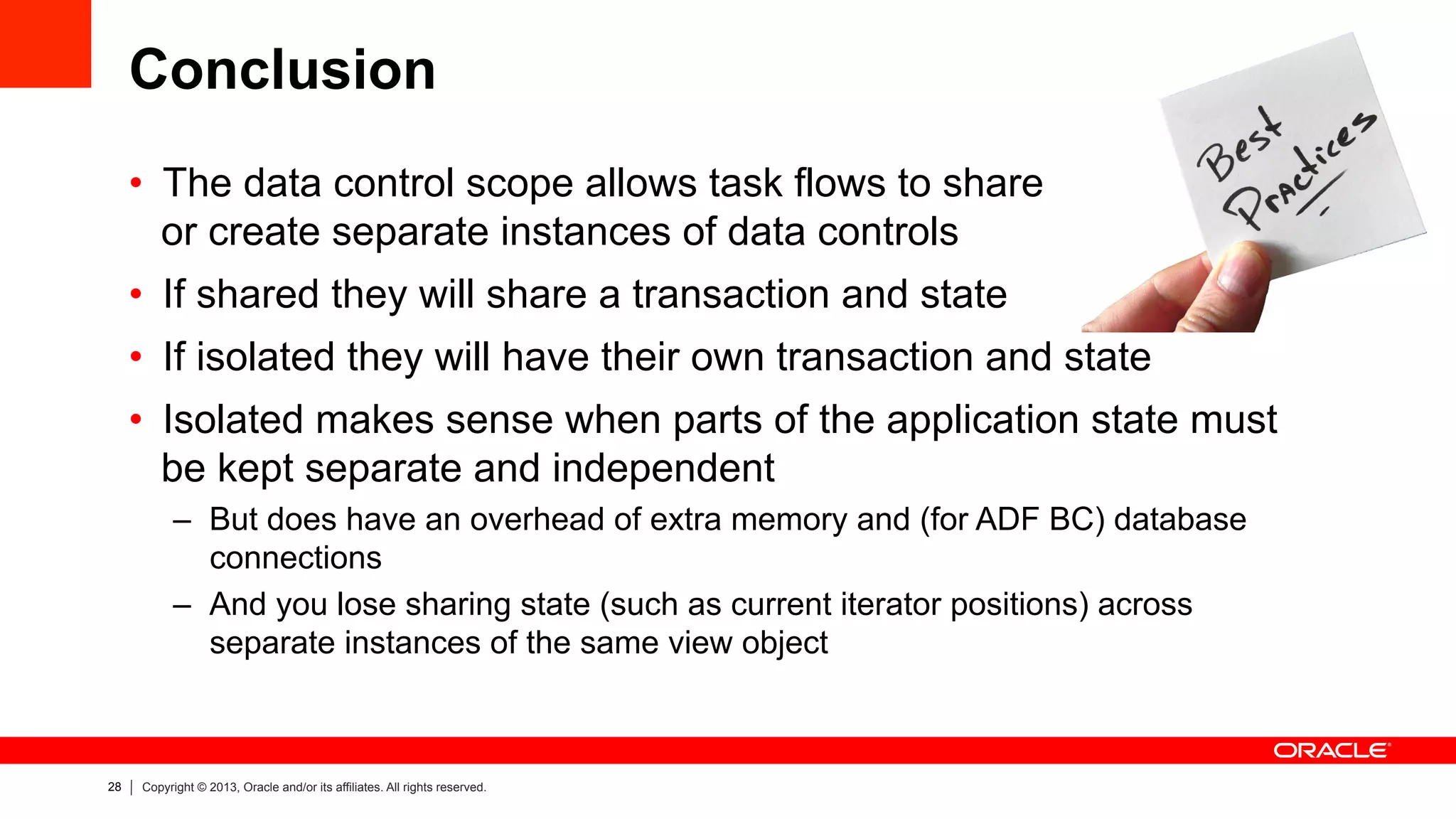 28 Copyright © 2013, Oracle and/or its affiliates. All rights reserved.
Conclusion
•  The data control scope allows task flows to share
or create separate instances of data controls
•  If shared they will share a transaction and state
•  If isolated they will have their own transaction and state
•  Isolated makes sense when parts of the application state must
be kept separate and independent
–  But does have an overhead of extra memory and (for ADF BC) database
connections
–  And you lose sharing state (such as current iterator positions) across
separate instances of the same view object
 