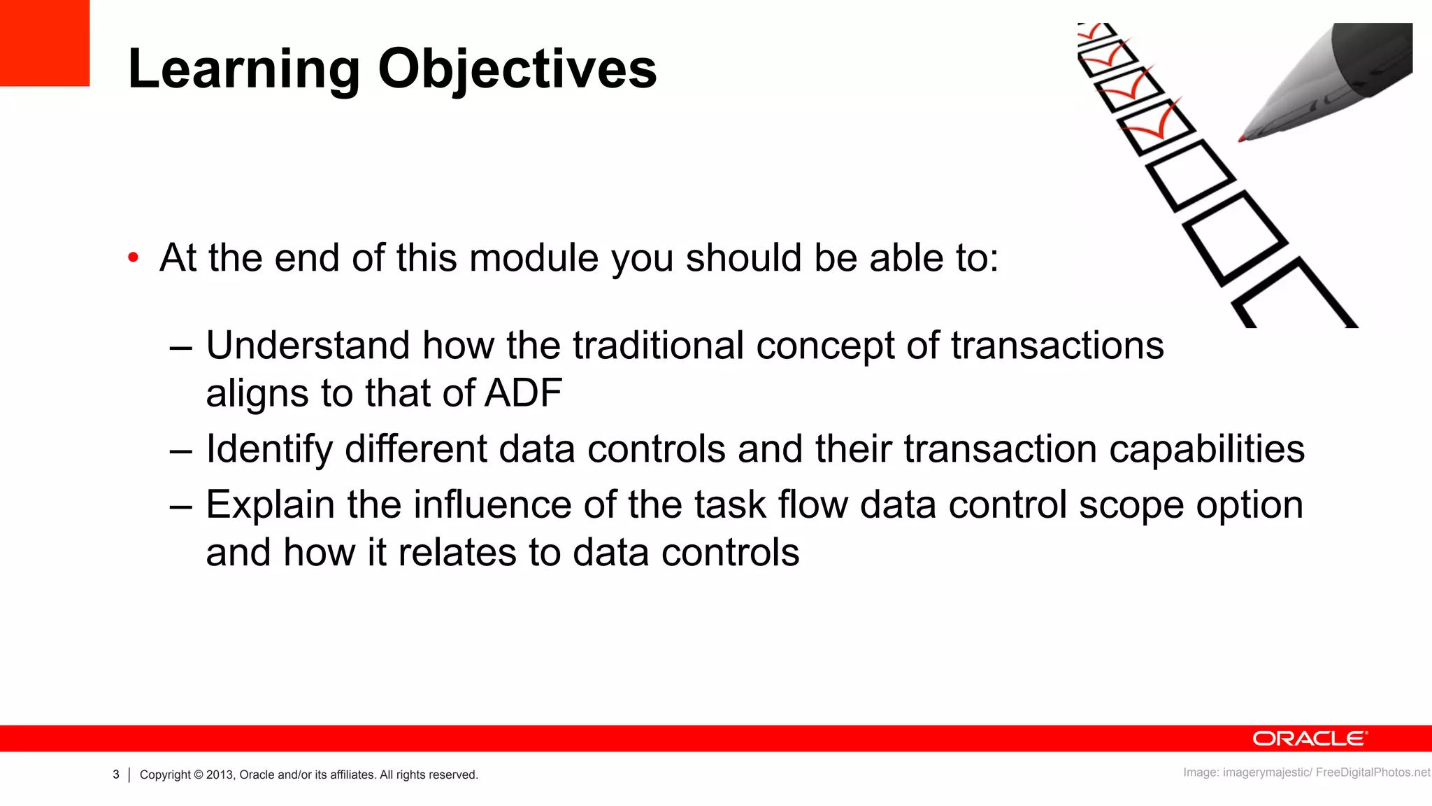 3 Copyright © 2013, Oracle and/or its affiliates. All rights reserved.
Learning Objectives
•  At the end of this module you should be able to:
–  Understand how the traditional concept of transactions
aligns to that of ADF
–  Identify different data controls and their transaction capabilities
–  Explain the influence of the task flow data control scope option
and how it relates to data controls
Image: imagerymajestic/ FreeDigitalPhotos.net
 