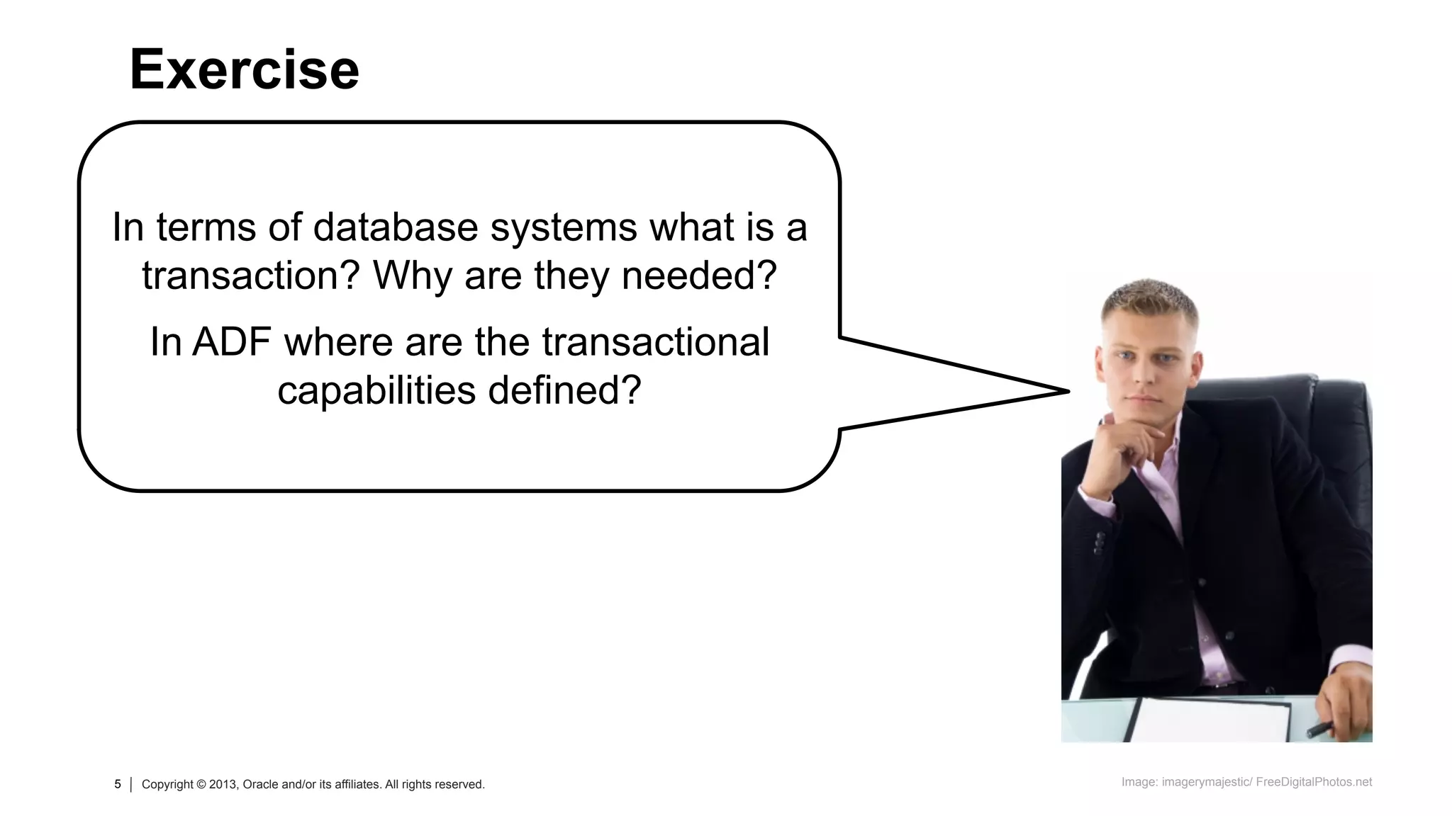 5 Copyright © 2013, Oracle and/or its affiliates. All rights reserved.5 Copyright © 2013, Oracle and/or its affiliates. All rights reserved.
In terms of database systems what is a
transaction? Why are they needed?
In ADF where are the transactional
capabilities defined?
Exercise
Image: imagerymajestic/ FreeDigitalPhotos.net
 