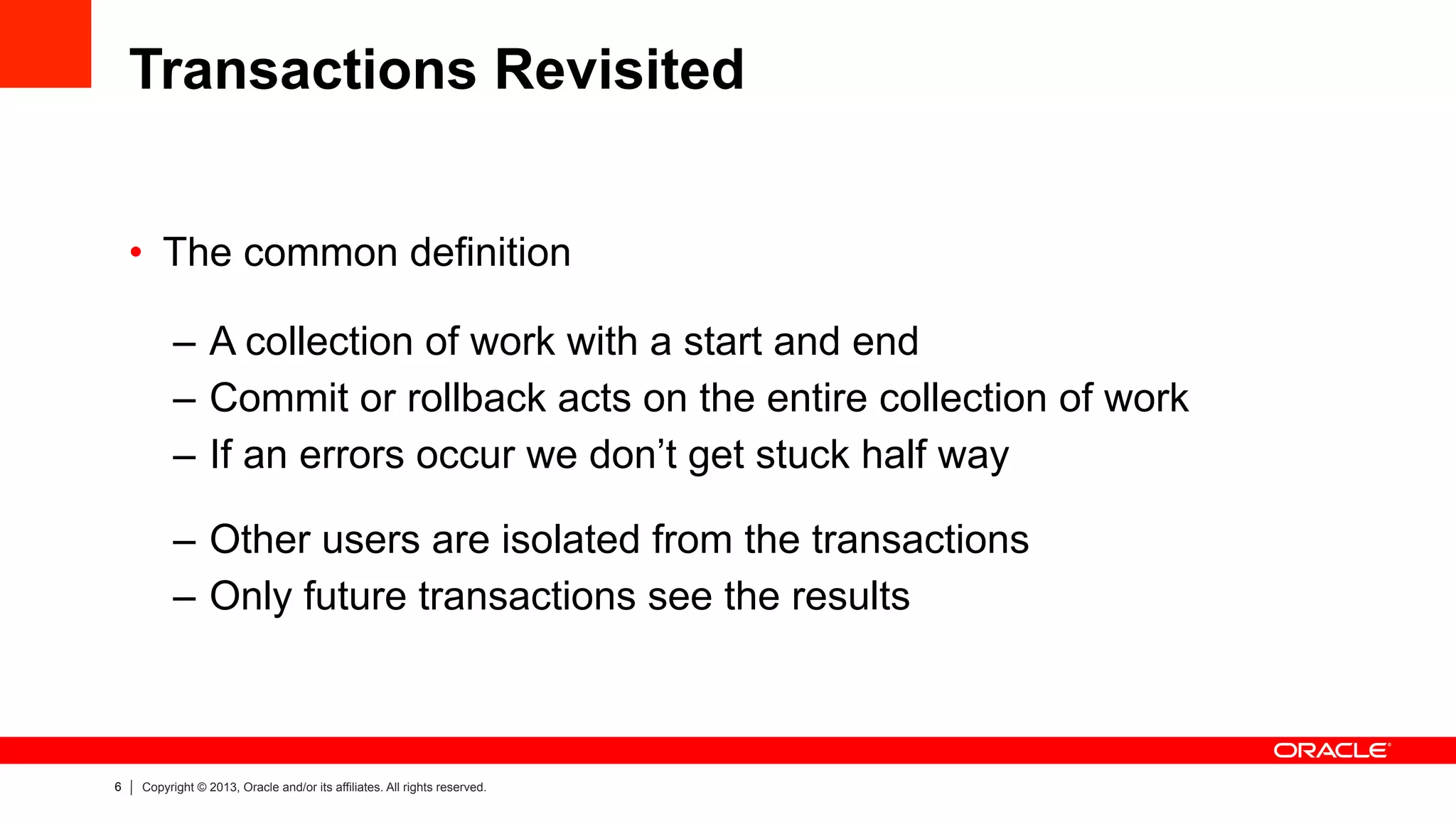 6 Copyright © 2013, Oracle and/or its affiliates. All rights reserved.
Transactions Revisited
•  The common definition
–  A collection of work with a start and end
–  Commit or rollback acts on the entire collection of work
–  If an errors occur we don’t get stuck half way
–  Other users are isolated from the transactions
–  Only future transactions see the results
 