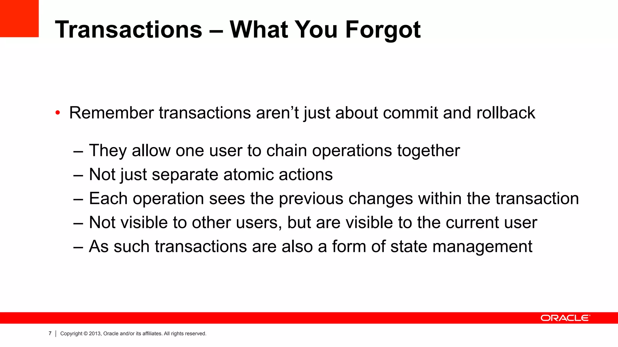 7 Copyright © 2013, Oracle and/or its affiliates. All rights reserved.
Transactions – What You Forgot
•  Remember transactions aren’t just about commit and rollback
–  They allow one user to chain operations together
–  Not just separate atomic actions
–  Each operation sees the previous changes within the transaction
–  Not visible to other users, but are visible to the current user
–  As such transactions are also a form of state management
 