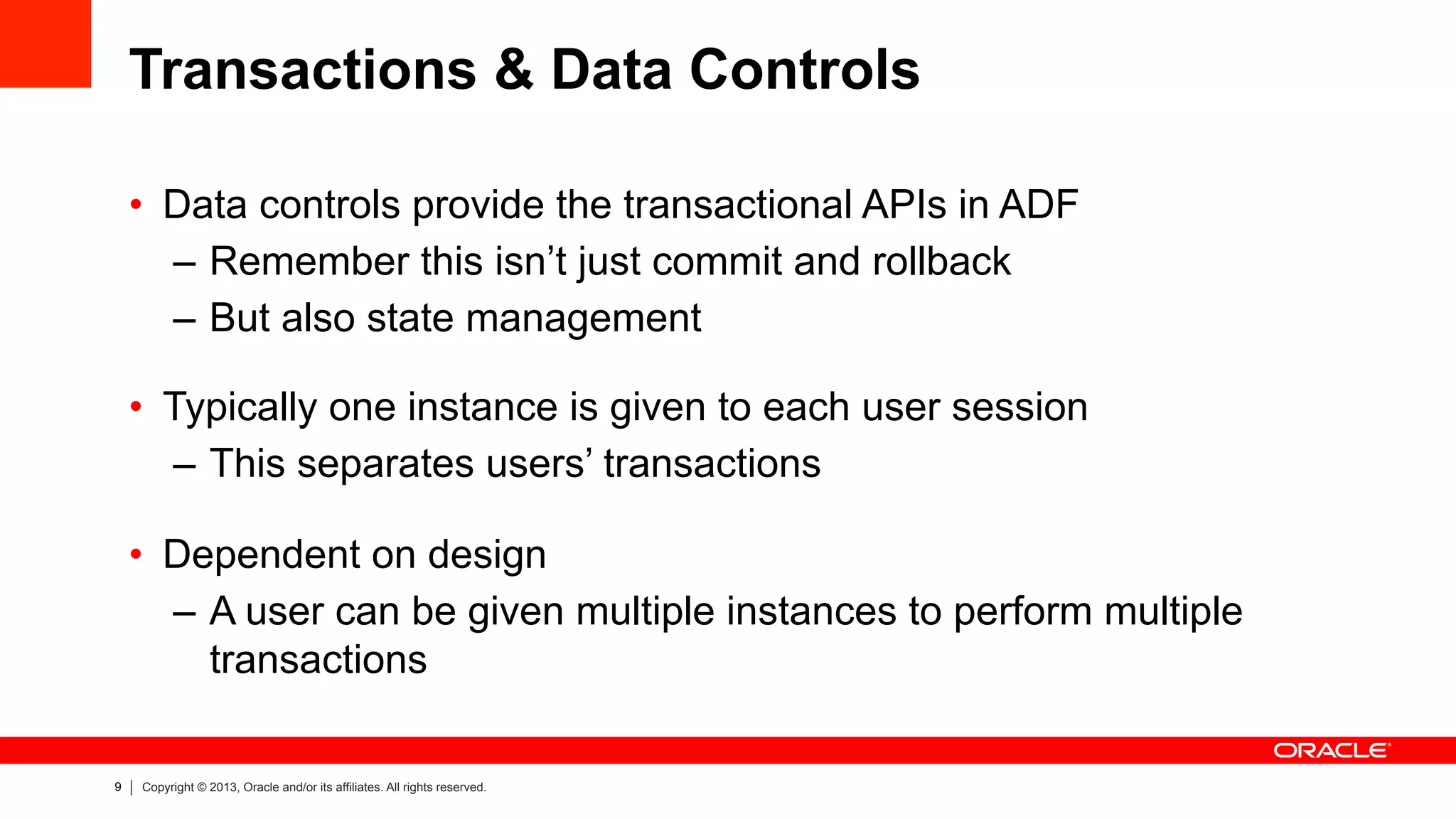 9 Copyright © 2013, Oracle and/or its affiliates. All rights reserved.
Transactions & Data Controls
•  Data controls provide the transactional APIs in ADF
–  Remember this isn’t just commit and rollback
–  But also state management
•  Typically one instance is given to each user session
–  This separates users’ transactions
•  Dependent on design
–  A user can be given multiple instances to perform multiple
transactions
 