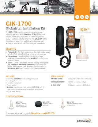 INCLUDED SPECIFICATIONS
• Hands-free GSP-1700 mobile satellite phone cradle
• In-built speaker
• Hands-free microphone
• Privacy handset
• Globalstar magnetic mount helix antenna (GAT-17HX) with 16’
cable - marine or patch antenna also available upon request
• 12V DC power adapter
DIMENSIONS (CRADLE)	 16.92 cm H x 7.33 cm W x 5.79 cm D
ELECTRICAL REQUIREMENT 	 12 VDC nominal input voltage
RF POWER OUTPUT	 0.794 watts maximum (+29.0 dBm)
The GIK-1700 provides convenient, in-vehicle and
in-vessel operation of the Globalstar GSP-1700 mobile
satellite phone (sold separately) by connecting it to an
easily mountable, external antenna. The GIK-1700 offers
flexibility and hands-free usability when traveling and
working in areas where cellular coverage is unavailable.
GIK-1700
Globalstar Installation Kit
•	 Productivity - Conduct business on the road, on the water		
or in the field without needing to rely on cell coverage
•	 Convenience - Hands-free phone calls from your	
vehicle and vessel while your GSP-1700 mobile phone		
battery charges
•	 Speed - Utilize Globalstar’s industry leading data speeds	
(4X faster than the closest competitor) to send/receive		
emails and download files when connected to the		
Globalstar 9600 Wi-Fi data hotspot (sold separately)
$329.99
GSP-1700 sold separately
BENEFITS
GAT-17HX
Magnetic mount
helix antenna
(default antenna)
GAT-17MR
Pole-mounted marinized
helix antenna
GAT-17MP
Magnetic patch
antenna
CHOICE OF ANTENNA
For more information, visit Globalstar.com/GIK1700
(Helix Antenna)
Donnie Hatch. 20 years building the MSS industry.
Authorized Dealer - Globalstar. All Over Communications.
donniehatch@comcast.net. Toll-Free: 800-510-1032.
 