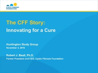 The CFF Story:
Innovating for a Cure
Huntington Study Group
November 4, 2016
Robert J. Beall, Ph.D.
Former President and CEO, Cystic Fibrosis Foundation
 