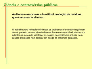 Ciência e controvérsias públicas
Ao Homem associa-se a Inevitável produção de resíduos
que é necessário eliminar.
O trabalho para remediar/minimizar os problemas de contaminação tem
de ser paralelo ao conceito de desenvolvimento sustentável, de forma a
adaptar os meios de satisfazer as nossas necessidades actuais, sem
causar alterações nem colocar em perigo as próximas gerações.
 