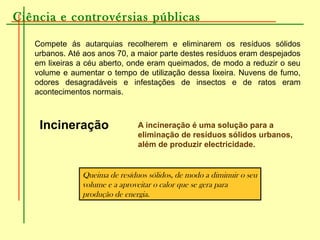 Ciência e controvérsias públicas
Compete ás autarquias recolherem e eliminarem os resíduos sólidos
urbanos. Até aos anos 70, a maior parte destes resíduos eram despejados
em lixeiras a céu aberto, onde eram queimados, de modo a reduzir o seu
volume e aumentar o tempo de utilização dessa lixeira. Nuvens de fumo,
odores desagradáveis e infestações de insectos e de ratos eram
acontecimentos normais.
Incineração
Queima de resíduos sólidos, de modo a diminuir o seu
volume e a aproveitar o calor que se gera para
produção de energia.
A incineração é uma solução para a
eliminação de resíduos sólidos urbanos,
além de produzir electricidade.
 