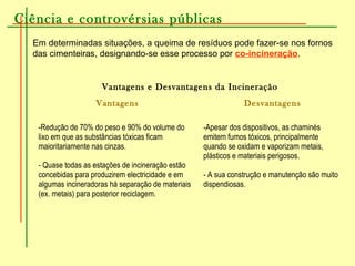 Ciência e controvérsias públicas
Em determinadas situações, a queima de resíduos pode fazer-se nos fornos
das cimenteiras, designando-se esse processo por co-incineração.
Vantagens e Desvantagens da Incineração
Vantagens Desvantagens
-Redução de 70% do peso e 90% do volume do
lixo em que as substâncias tóxicas ficam
maioritariamente nas cinzas.
- Quase todas as estações de incineração estão
concebidas para produzirem electricidade e em
algumas incineradoras há separação de materiais
(ex. metais) para posterior reciclagem.
-Apesar dos dispositivos, as chaminés
emitem fumos tóxicos, principalmente
quando se oxidam e vaporizam metais,
plásticos e materiais perigosos.
- A sua construção e manutenção são muito
dispendiosas.
 