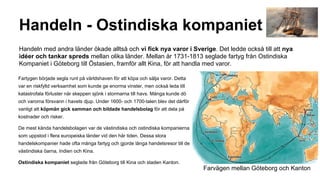 Handeln - Ostindiska kompaniet
Handeln med andra länder ökade alltså och vi fick nya varor i Sverige. Det ledde också till att nya
idéer och tankar spreds mellan olika länder. Mellan år 1731-1813 seglade fartyg från Ostindiska
Kompaniet i Göteborg till Östasien, framför allt Kina, för att handla med varor.
Fartygen började segla runt på världshaven för att köpa och sälja varor. Detta
var en riskfylld verksamhet som kunde ge enorma vinster, men också leda till
katastrofala förluster när skeppen sjönk i stormarna till havs. Många kunde dö
och varorna försvann i havets djup. Under 1600- och 1700-talen blev det därför
vanligt att köpmän gick samman och bildade handelsbolag för att dela på
kostnader och risker.
De mest kända handelsbolagen var de västindiska och ostindiska kompanierna
som uppstod i flera europeiska länder vid den här tiden. Dessa stora
handelskompanier hade ofta många fartyg och gjorde långa handelsresor till de
västindiska öarna, Indien och Kina.
Ostindiska kompaniet seglade från Göteborg till Kina och staden Kanton.

Farvägen mellan Göteborg och Kanton

 
