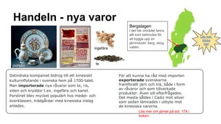 Handeln - nya varor
Bergslagen

ingefära

porslin

siden

Ostindiska kompaniet bidrog till ett kinesiskt
kulturinflytande i svenska hem på 1700-talet.
Man importerade nya råvaror som te, ris,
siden och kryddor t.ex. ingefära och kanel.
Porslinet blev mycket populärt hos medel- och
överklassen, trädgårdar med kinesiska inslag
anlades.

l det här området fanns
allt som behövdes för
att bygga upp en
järnindustri: berg, skog,
vatten.

te
För att kunna ha råd med importen
exporterade svenskarna
framförallt järn och trä, både i form
av råvaror och som tillverkade
produkter. Även sill efterfrågades.
Det mesta såldes i Cadiz mot silver
som sedan lämnades i utbyte mot
de kinesiska varorna.
Läs mer om järnet på sid. 174 i
boken.

Läs mer,
klicka
här!

 